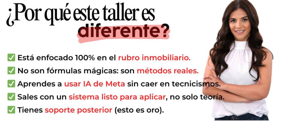 ¿Por qué este taller es diferente? • Está enfocado 100% en el rubro inmobiliario. • No son fórmulas mágicas: son métodos reales. • Aprendes a usar IA de Meta sin caer en tecnicismos. • Sales con un sistema listo para aplicar, no solo teoría. • Tienes soporte posterior (esto es oro).