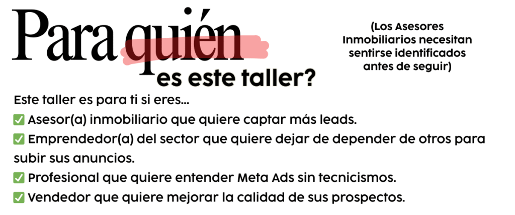 Este taller es para ti si eres… • Asesor(a) inmobiliario que quiere captar más leads. • Emprendedor(a) del sector que quiere dejar de depender solo del orgánico. • Profesional que quiere entender Meta Ads sin tecnicismos. • Vendedor que quiere mejorar la calidad de sus prospectos.