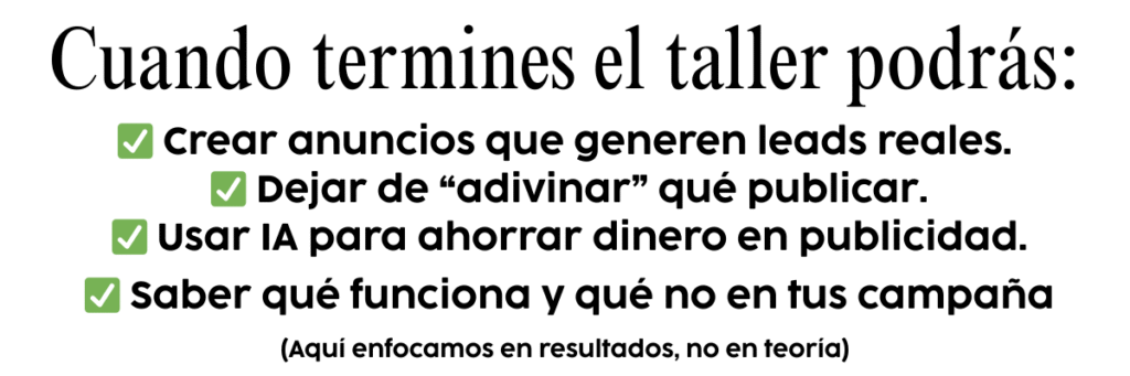 Cuando termines el taller podrás: • Crear anuncios que generen leads reales. • Dejar de “adivinar” qué publicar. • Usar IA para ahorrar dinero en publicidad. • Saber qué funciona y qué no en tus campañas. • Revisar tu rendimiento como un profesional.